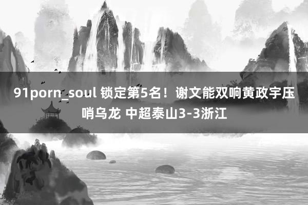 91porn_soul 锁定第5名！谢文能双响黄政宇压哨乌龙 中超泰山3-3浙江