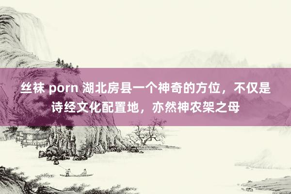 丝袜 porn 湖北房县一个神奇的方位，不仅是诗经文化配置地，亦然神农架之母