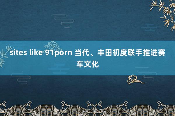 sites like 91porn 当代、丰田初度联手推进赛车文化