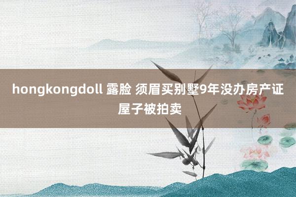 hongkongdoll 露脸 须眉买别墅9年没办房产证 屋子被拍卖