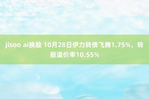 jisoo ai换脸 10月28日伊力转债飞腾1.75%，转股溢价率10.55%