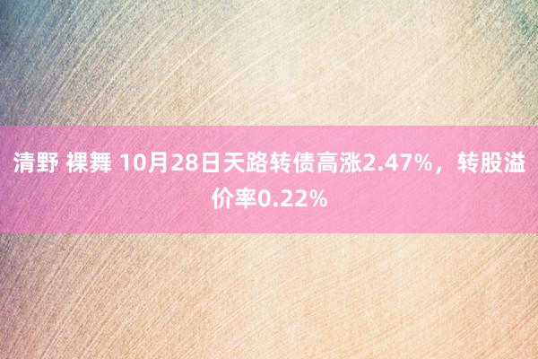 清野 裸舞 10月28日天路转债高涨2.47%，转股溢价率0.22%