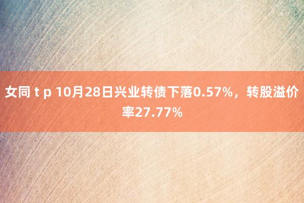 女同 t p 10月28日兴业转债下落0.57%，转股溢价率27.77%