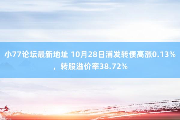 小77论坛最新地址 10月28日浦发转债高涨0.13%，转股溢价率38.72%