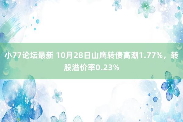 小77论坛最新 10月28日山鹰转债高潮1.77%，转股溢价率0.23%