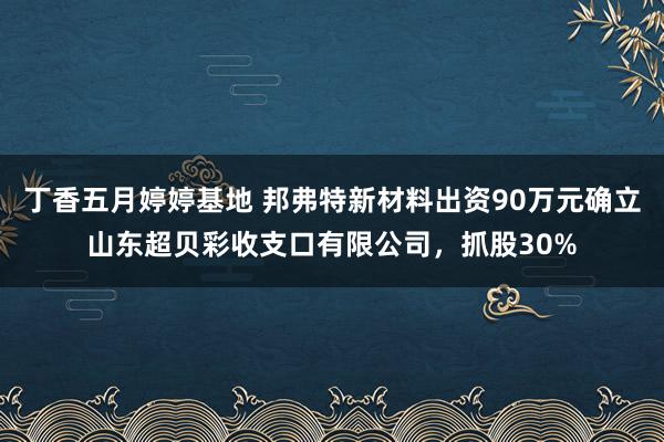 丁香五月婷婷基地 邦弗特新材料出资90万元确立山东超贝彩收支口有限公司，抓股30%