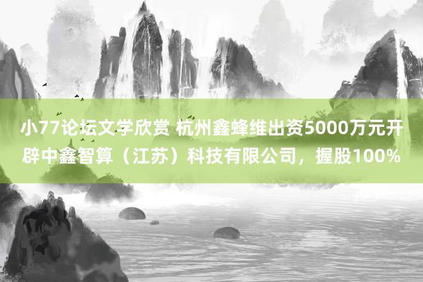 小77论坛文学欣赏 杭州鑫蜂维出资5000万元开辟中鑫智算（江苏）科技有限公司，握股100%