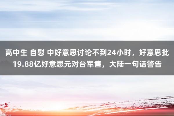 高中生 自慰 中好意思讨论不到24小时，好意思批19.88亿好意思元对台军售，大陆一句话警告