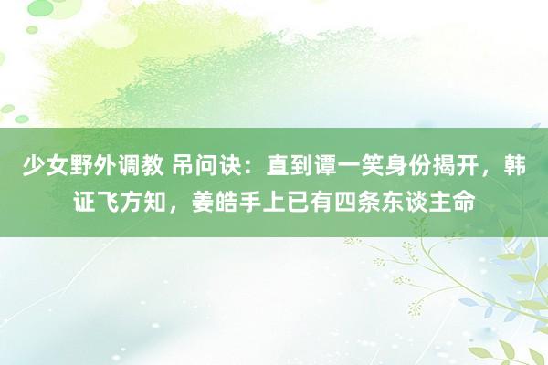 少女野外调教 吊问诀：直到谭一笑身份揭开，韩证飞方知，姜皓手上已有四条东谈主命