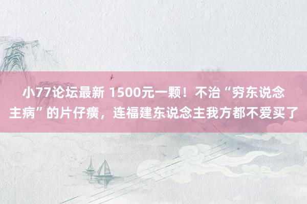 小77论坛最新 1500元一颗！不治“穷东说念主病”的片仔癀，连福建东说念主我方都不爱买了