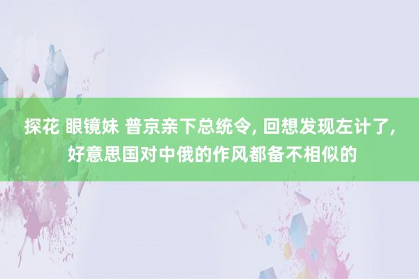 探花 眼镜妹 普京亲下总统令， 回想发现左计了， 好意思国对中俄的作风都备不相似的