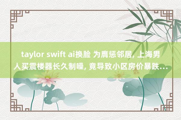 taylor swift ai换脸 为膺惩邻居， 上海男人买震楼器长久制噪， 竟导致小区房价暴跌…