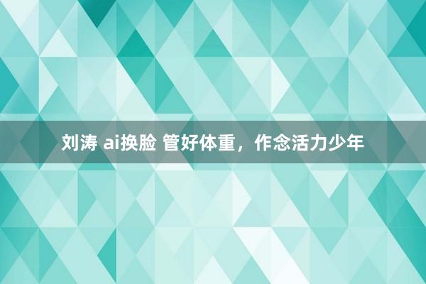 刘涛 ai换脸 管好体重，作念活力少年