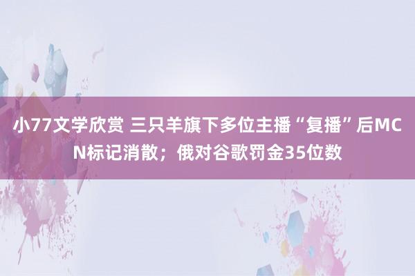 小77文学欣赏 三只羊旗下多位主播“复播”后MCN标记消散；俄对谷歌罚金35位数