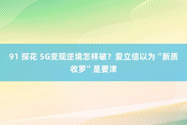 91 探花 5G变现逆境怎样破？爱立信以为“新质收罗”是要津