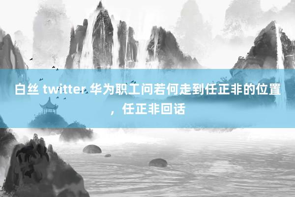 白丝 twitter 华为职工问若何走到任正非的位置，任正非回话