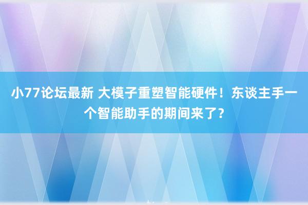 小77论坛最新 大模子重塑智能硬件！东谈主手一个智能助手的期间来了？