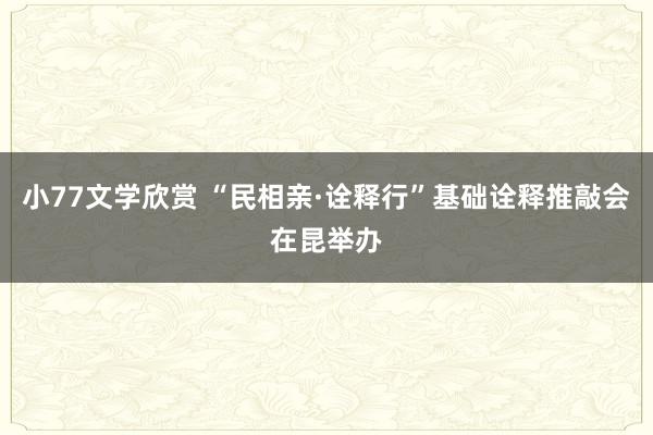 小77文学欣赏 “民相亲·诠释行”基础诠释推敲会在昆举办