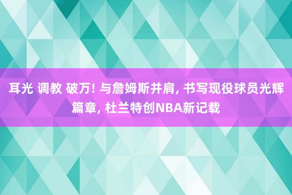 耳光 调教 破万! 与詹姆斯并肩， 书写现役球员光辉篇章， 杜兰特创NBA新记载