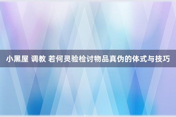 小黑屋 调教 若何灵验检讨物品真伪的体式与技巧