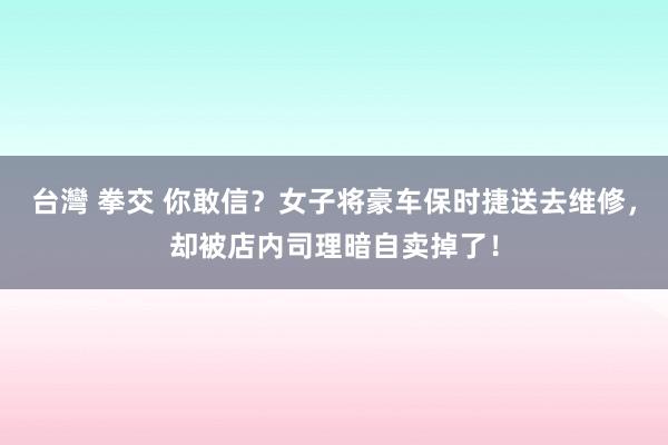 台灣 拳交 你敢信？女子将豪车保时捷送去维修，却被店内司理暗自卖掉了！