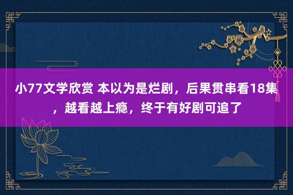 小77文学欣赏 本以为是烂剧，后果贯串看18集，越看越上瘾，终于有好剧可追了