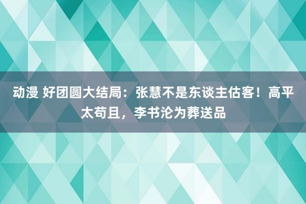 动漫 好团圆大结局：张慧不是东谈主估客！高平太苟且，李书沦为葬送品