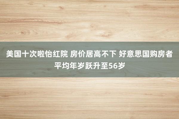 美国十次啦怡红院 房价居高不下 好意思国购房者平均年岁跃升至56岁