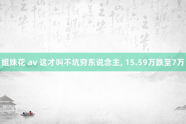 姐妹花 av 这才叫不坑穷东说念主， 15.59万跌至7万