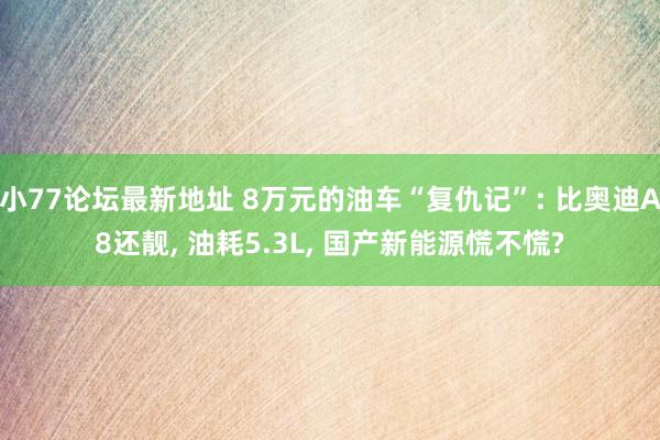 小77论坛最新地址 8万元的油车“复仇记”: 比奥迪A8还靓， 油耗5.3L， 国产新能源慌不慌?