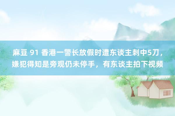 麻豆 91 香港一警长放假时遭东谈主刺中5刀，嫌犯得知是旁观仍未停手，有东谈主拍下视频