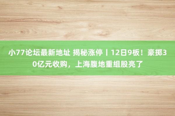 小77论坛最新地址 揭秘涨停丨12日9板！豪掷30亿元收购，上海腹地重组股亮了