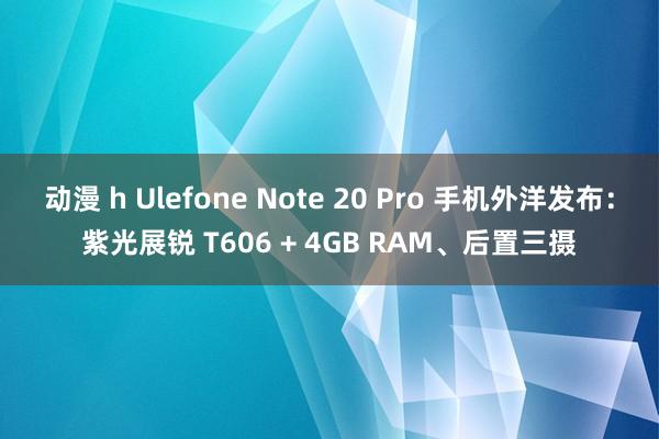 动漫 h Ulefone Note 20 Pro 手机外洋发布：紫光展锐 T606 + 4GB RAM、后置三摄