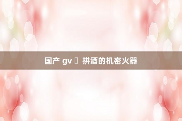 国产 gv ​拼酒的机密火器