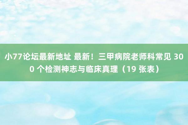 小77论坛最新地址 最新！三甲病院老师科常见 300 个检测神志与临床真理（19 张表）