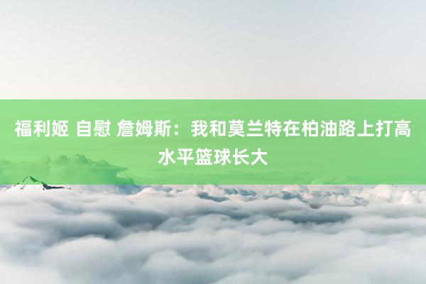 福利姬 自慰 詹姆斯：我和莫兰特在柏油路上打高水平篮球长大