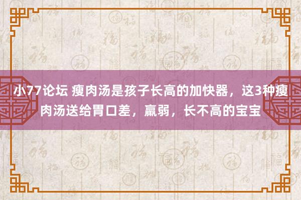 小77论坛 瘦肉汤是孩子长高的加快器，这3种瘦肉汤送给胃口差，羸弱，长不高的宝宝