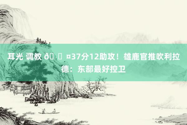 耳光 调教 😤37分12助攻！雄鹿官推吹利拉德：东部最好控卫