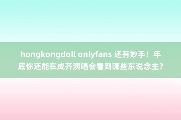 hongkongdoll onlyfans 还有妙手！年底你还能在成齐演唱会看到哪些东说念主？