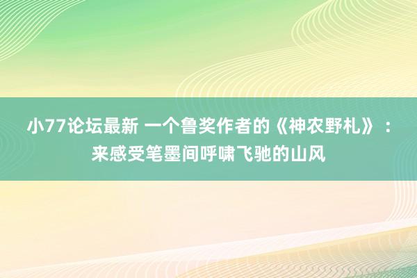 小77论坛最新 一个鲁奖作者的《神农野札》 ：来感受笔墨间呼啸飞驰的山风