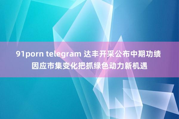 91porn telegram 达丰开采公布中期功绩 因应市集变化把抓绿色动力新机遇