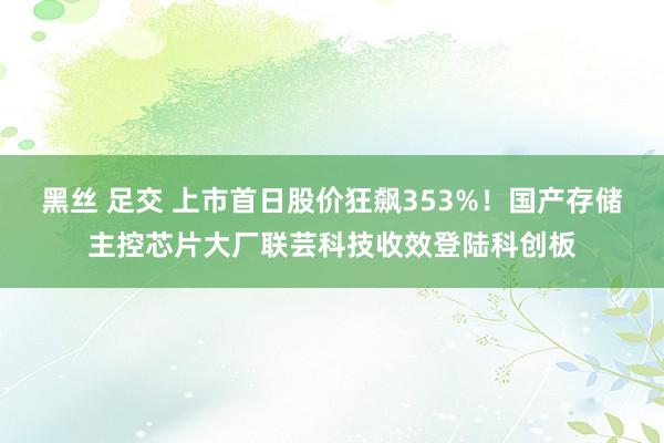 黑丝 足交 上市首日股价狂飙353%！国产存储主控芯片大厂联芸科技收效登陆科创板