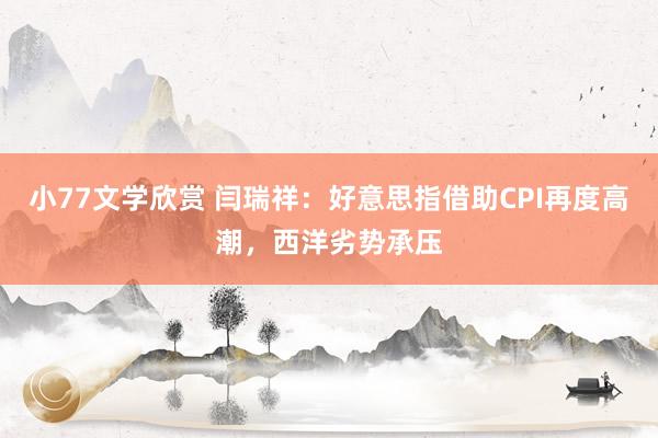 小77文学欣赏 闫瑞祥：好意思指借助CPI再度高潮，西洋劣势承压