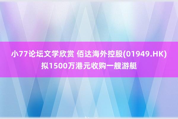 小77论坛文学欣赏 佰达海外控股(01949.HK)拟1500万港元收购一艘游艇