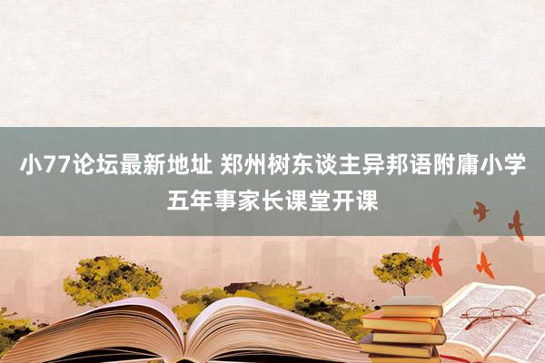 小77论坛最新地址 郑州树东谈主异邦语附庸小学五年事家长课堂开课