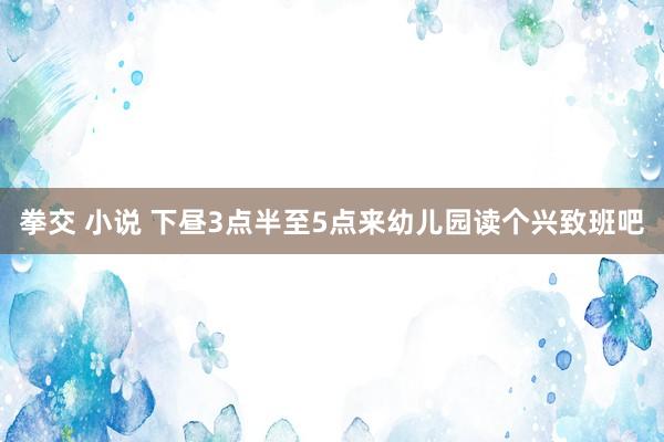 拳交 小说 下昼3点半至5点来幼儿园读个兴致班吧