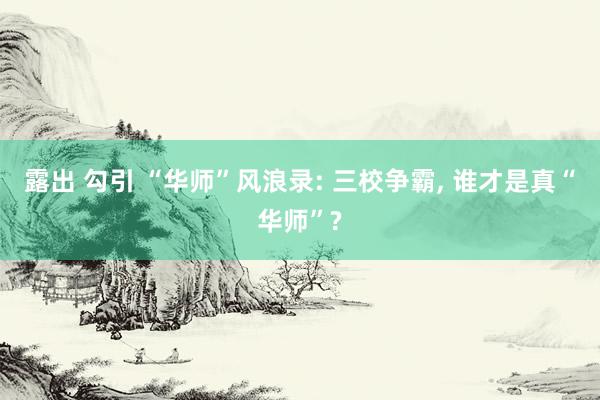 露出 勾引 “华师”风浪录: 三校争霸， 谁才是真“华师”?