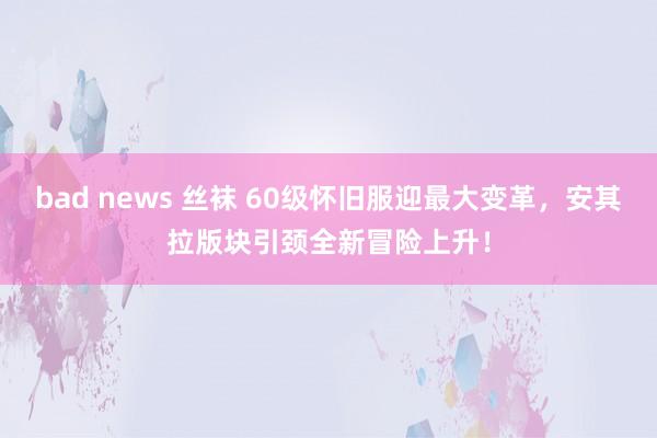 bad news 丝袜 60级怀旧服迎最大变革，安其拉版块引颈全新冒险上升！