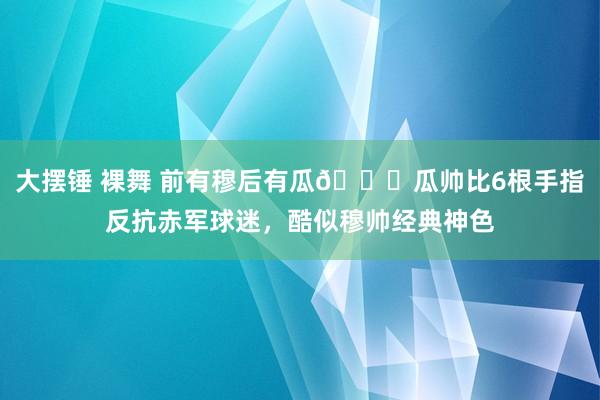 大摆锤 裸舞 前有穆后有瓜👀瓜帅比6根手指反抗赤军球迷，酷似穆帅经典神色