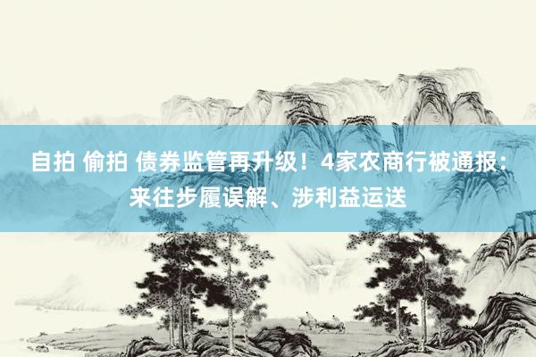 自拍 偷拍 债券监管再升级！4家农商行被通报：来往步履误解、涉利益运送